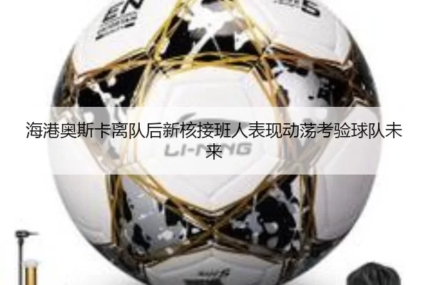 海港奥斯卡离队后新核接班人表现动荡考验球队未来