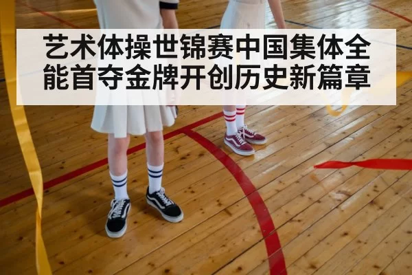 艺术体操世锦赛中国集体全能首夺金牌开创历史新篇章