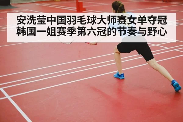 安洗莹中国羽毛球大师赛女单夺冠 韩国一姐赛季第六冠的节奏与野心